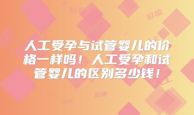 人工受孕与试管婴儿的价格一样吗！人工受孕和试管婴儿的区别多少钱！