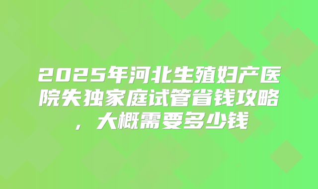 2025年河北生殖妇产医院失独家庭试管省钱攻略，大概需要多少钱