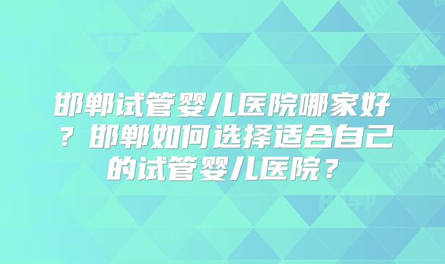 邯郸试管婴儿医院哪家好？邯郸如何选择适合自己的试管婴儿医院？