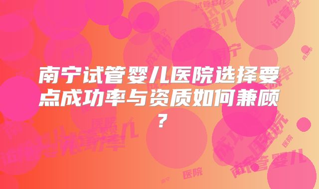 南宁试管婴儿医院选择要点成功率与资质如何兼顾？