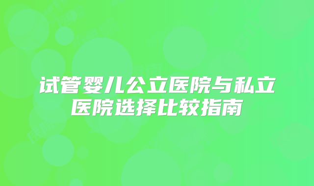 试管婴儿公立医院与私立医院选择比较指南