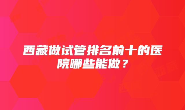 西藏做试管排名前十的医院哪些能做？