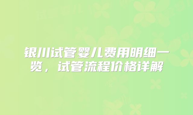 银川试管婴儿费用明细一览，试管流程价格详解