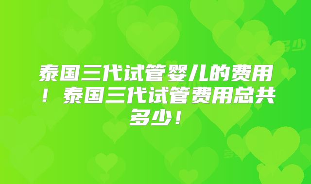 泰国三代试管婴儿的费用！泰国三代试管费用总共多少！