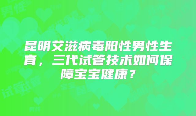 昆明艾滋病毒阳性男性生育，三代试管技术如何保障宝宝健康？
