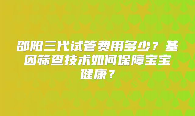 邵阳三代试管费用多少？基因筛查技术如何保障宝宝健康？
