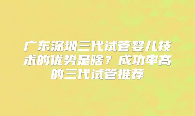 广东深圳三代试管婴儿技术的优势是啥？成功率高的三代试管推荐