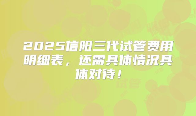 2025信阳三代试管费用明细表，还需具体情况具体对待！