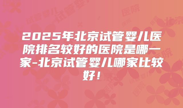 2025年北京试管婴儿医院排名较好的医院是哪一家-北京试管婴儿哪家比较好!