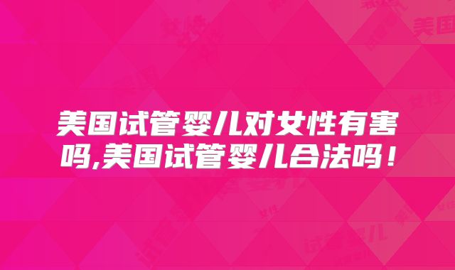美国试管婴儿对女性有害吗,美国试管婴儿合法吗！
