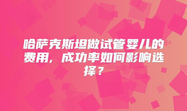 哈萨克斯坦做试管婴儿的费用, 成功率如何影响选择？