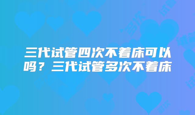 三代试管四次不着床可以吗？三代试管多次不着床