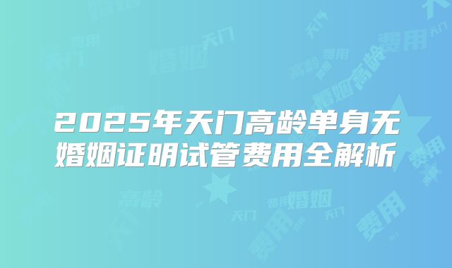 2025年天门高龄单身无婚姻证明试管费用全解析