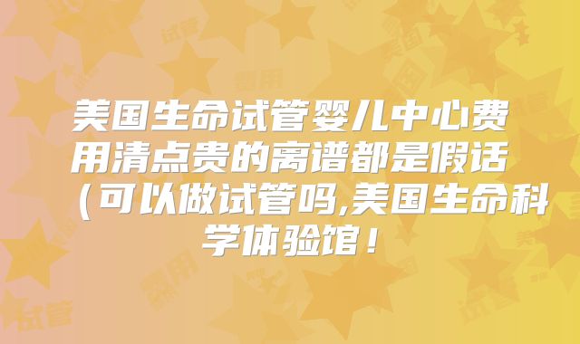 美国生命试管婴儿中心费用清点贵的离谱都是假话（可以做试管吗,美国生命科学体验馆！