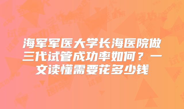 海军军医大学长海医院做三代试管成功率如何？一文读懂需要花多少钱