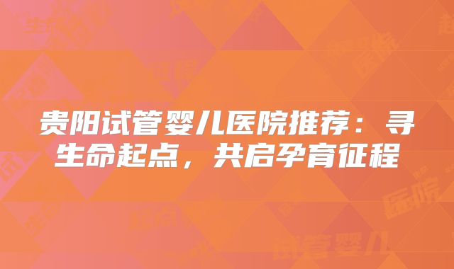 贵阳试管婴儿医院推荐：寻生命起点，共启孕育征程