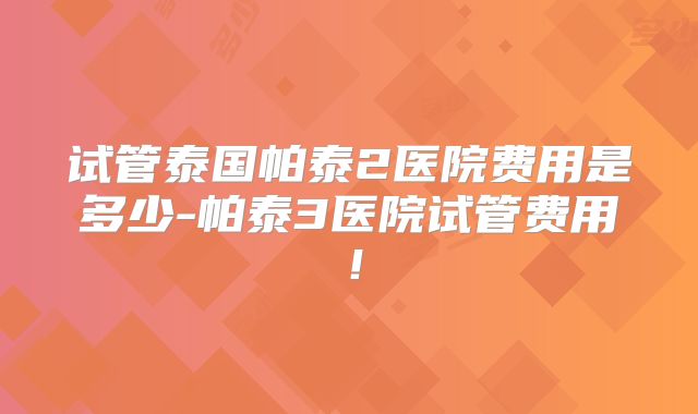 试管泰国帕泰2医院费用是多少-帕泰3医院试管费用！