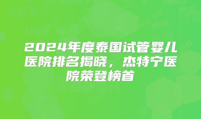 2024年度泰国试管婴儿医院排名揭晓，杰特宁医院荣登榜首