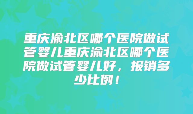 重庆渝北区哪个医院做试管婴儿重庆渝北区哪个医院做试管婴儿好，报销多少比例！