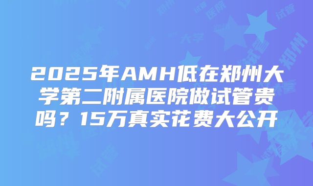 2025年AMH低在郑州大学第二附属医院做试管贵吗？15万真实花费大公开