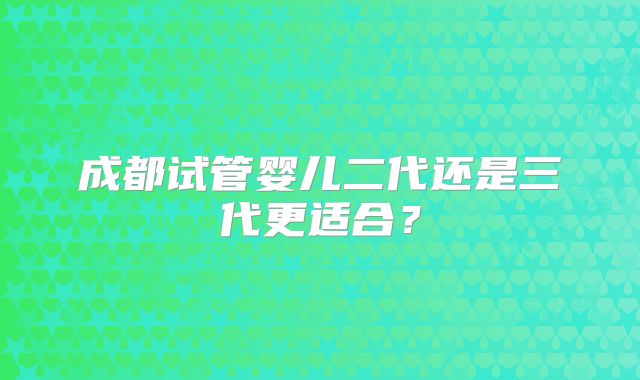 成都试管婴儿二代还是三代更适合？