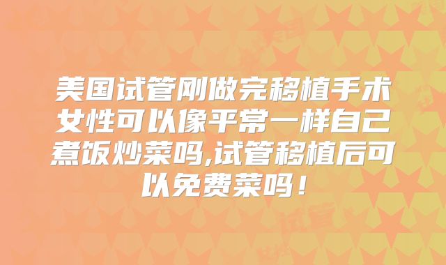 美国试管刚做完移植手术女性可以像平常一样自己煮饭炒菜吗,试管移植后可以免费菜吗！