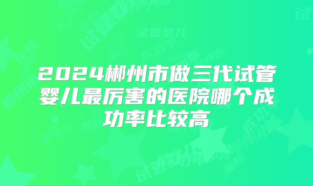 2024郴州市做三代试管婴儿最厉害的医院哪个成功率比较高