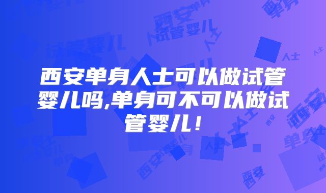 西安单身人士可以做试管婴儿吗,单身可不可以做试管婴儿！