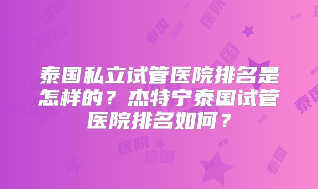 泰国私立试管医院排名是怎样的？杰特宁泰国试管医院排名如何？