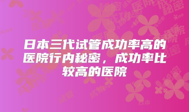 日本三代试管成功率高的医院行内秘密，成功率比较高的医院
