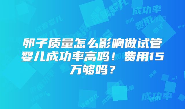 卵子质量怎么影响做试管婴儿成功率高吗!费用15万够吗?