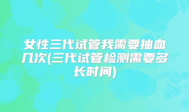 女性三代试管我需要抽血几次(三代试管检测需要多长时间)