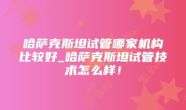 哈萨克斯坦试管哪家机构比较好_哈萨克斯坦试管技术怎么样！