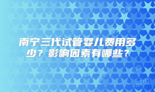 南宁三代试管婴儿费用多少?影响因素有哪些?