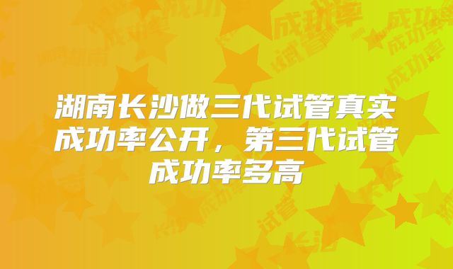 湖南长沙做三代试管真实成功率公开，第三代试管成功率多高