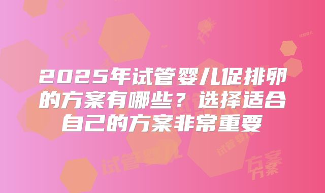 2025年试管婴儿促排卵的方案有哪些？选择适合自己的方案非常重要