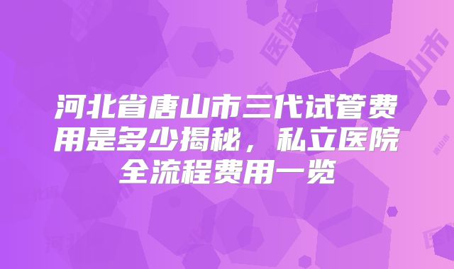 河北省唐山市三代试管费用是多少揭秘，私立医院全流程费用一览