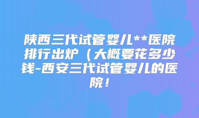 陕西三代试管婴儿**医院排行出炉(大概要花多少钱-西安三代试管婴儿的医院!