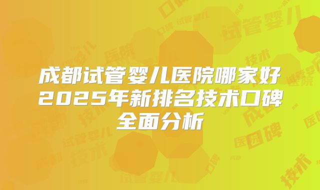 成都试管婴儿医院哪家好2025年新排名技术口碑全面分析
