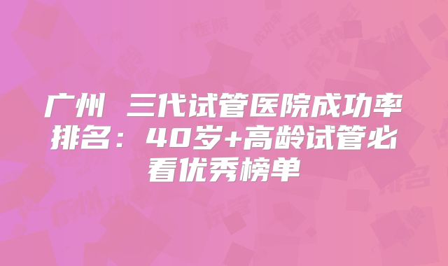 广州 三代试管医院成功率排名：40岁+高龄试管必看优秀榜单