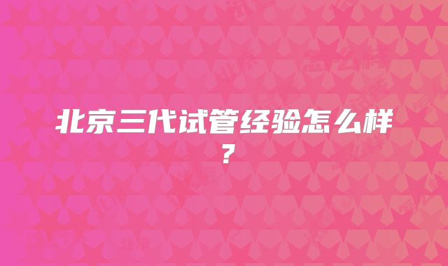 北京三代试管经验怎么样？