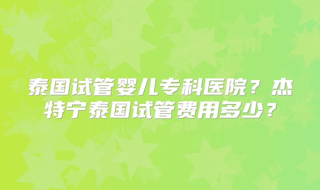泰国试管婴儿专科医院？杰特宁泰国试管费用多少？