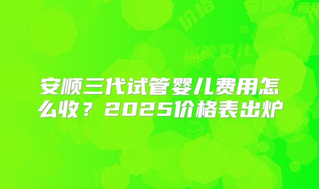 安顺三代试管婴儿费用怎么收?2025价格表出炉