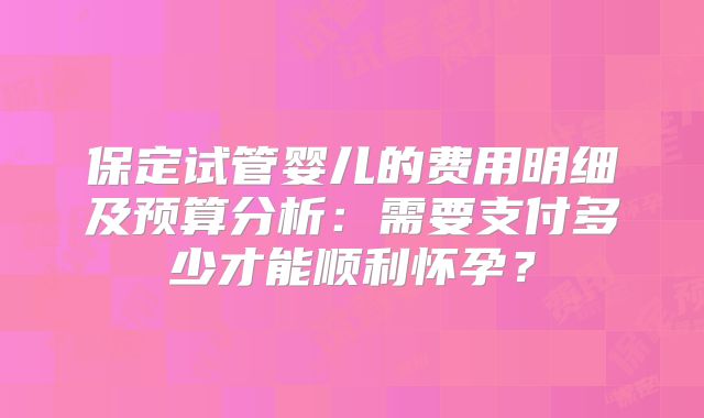 保定试管婴儿的费用明细及预算分析：需要支付多少才能顺利怀孕？