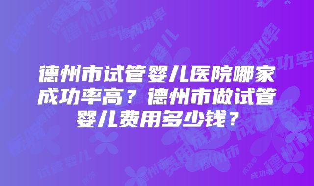 德州市试管婴儿医院哪家成功率高？德州市做试管婴儿费用多少钱？