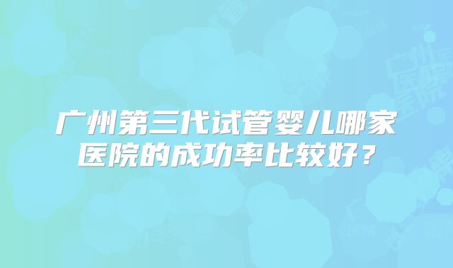 广州第三代试管婴儿哪家医院的成功率比较好？