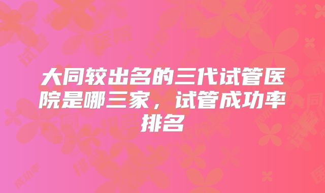 大同较出名的三代试管医院是哪三家，试管成功率排名