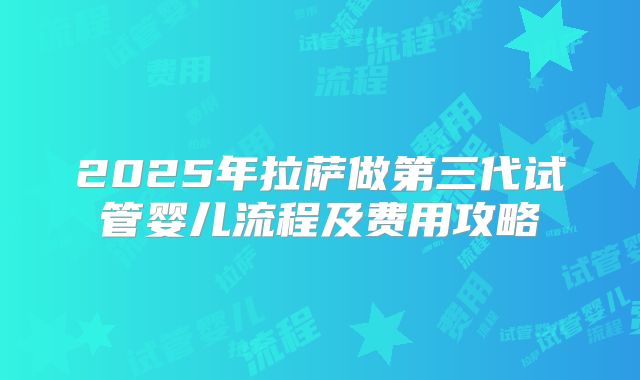 2025年拉萨做第三代试管婴儿流程及费用攻略