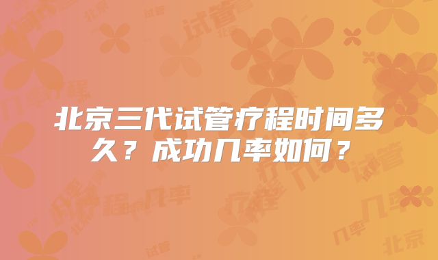 北京三代试管疗程时间多久？成功几率如何？