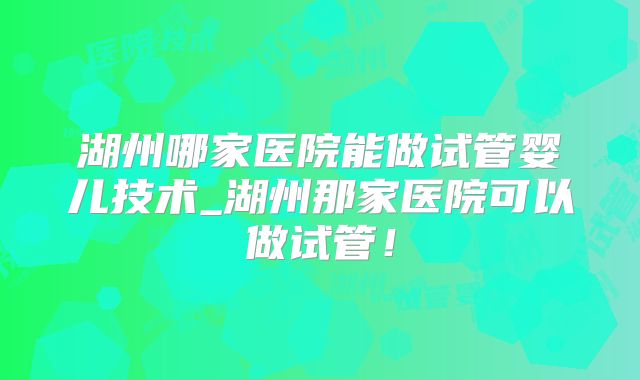 湖州哪家医院能做试管婴儿技术_湖州那家医院可以做试管！